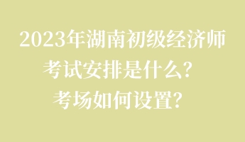 2023年湖南初级经济师考试安排是什么？考场如何设置？