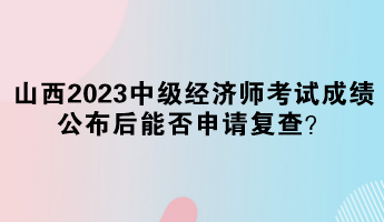 山西2023中级经济师考试成绩公布后能否申请复查？