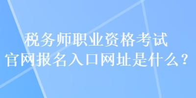 税务师职业资格考试官网报名入口网址是什么？