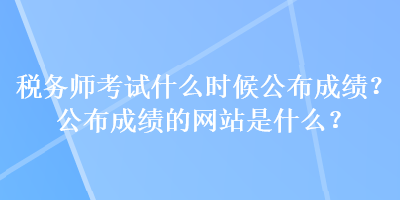 税务师考试什么时候公布成绩？公布成绩的网站是什么？