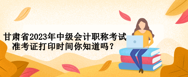 甘肃省2023年中级会计职称考试准考证打印时间你知道吗？