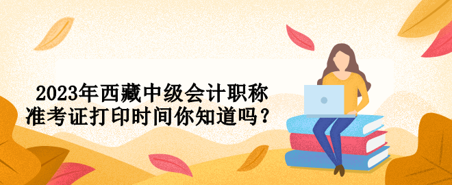 2023年西藏中级会计职称准考证打印时间你知道吗？