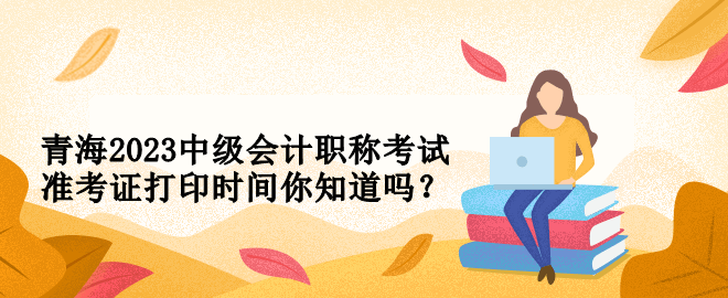 青海2023中级会计职称考试准考证打印时间你知道吗？