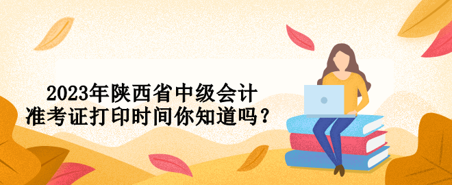 2023年陕西省中级会计准考证打印时间你知道吗？