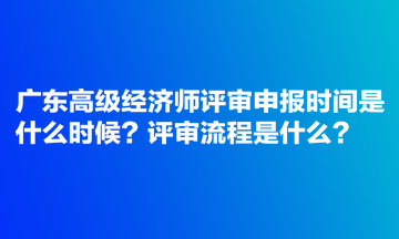 广东高级经济师评审申报时间是什么时候？评审流程是什么？