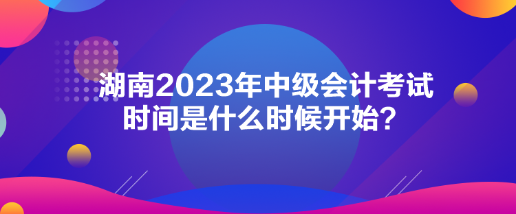湖南2023年中级会计考试时间是什么时候开始？