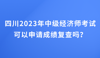 四川2023年中级经济师考试可以申请成绩复查吗？