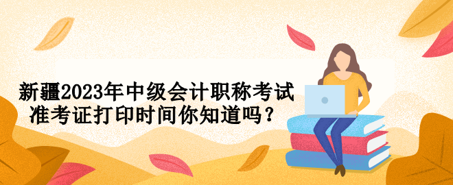 新疆2023年中级会计职称考试准考证打印时间你知道吗？