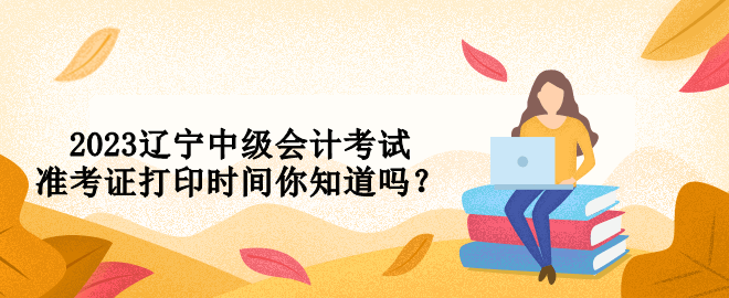 2023辽宁中级会计考试准考证打印时间你知道吗？