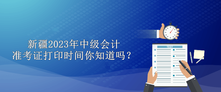 新疆2023年中级会计准考证打印时间你知道吗？