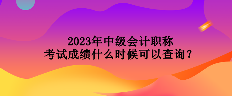 2023年中级会计职称考试成绩什么时候可以查询？