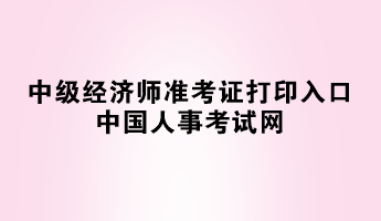 2023年中级经济师准考证打印入口——中国人事考试网