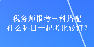 税务师报考三科搭配什么科目一起考比较好？