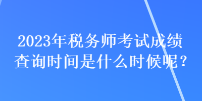 2023年税务师考试成绩查询时间是什么时候呢？