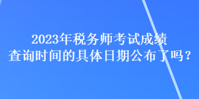 2023年税务师考试成绩查询时间的具体日期公布了吗？