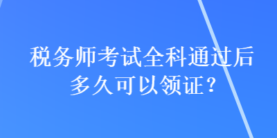 税务师考试全科通过后多久可以领证？