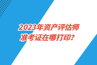 2023年资产评估师准考证在哪打印？