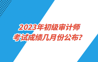 2023年初级审计师考试成绩几月份公布？