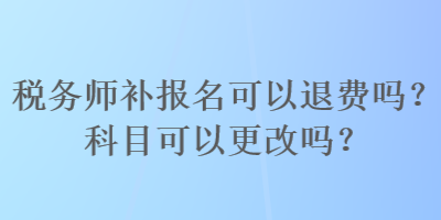 税务师补报名可以退费吗？科目可以更改吗？