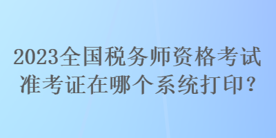 2023全国税务师资格考试准考证在哪个系统打印？