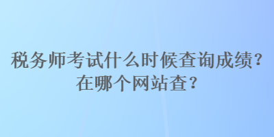 税务师考试什么时候查询成绩？在哪个网站查？