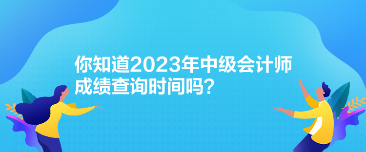 你知道2023年中级会计师成绩查询时间吗？