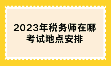 2023年税务师在哪考试地点安排