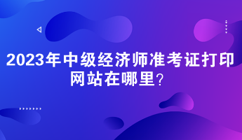 2023年中级经济师准考证打印网站在哪里？