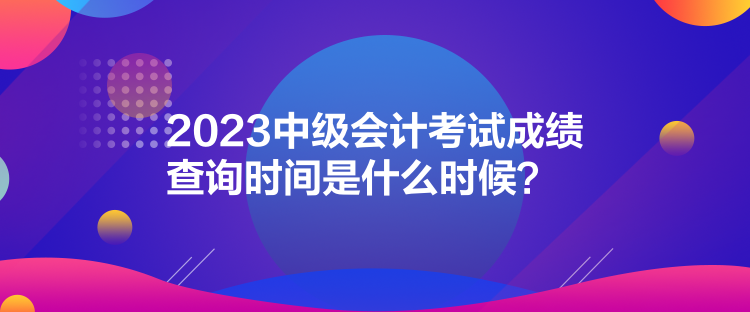 2023中级会计考试成绩查询时间是什么时候？