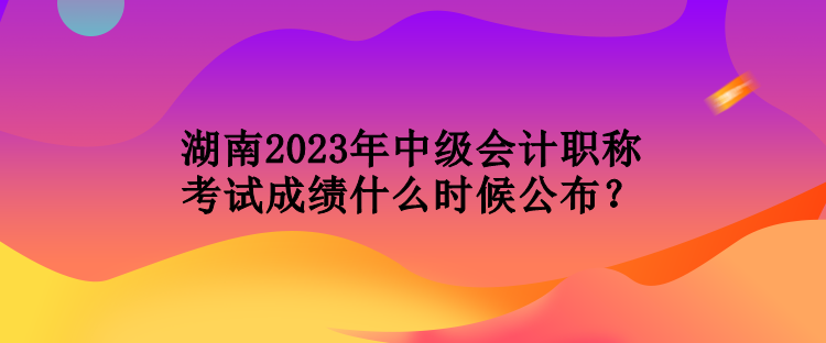 湖南2023年中级会计职称考试成绩什么时候公布？