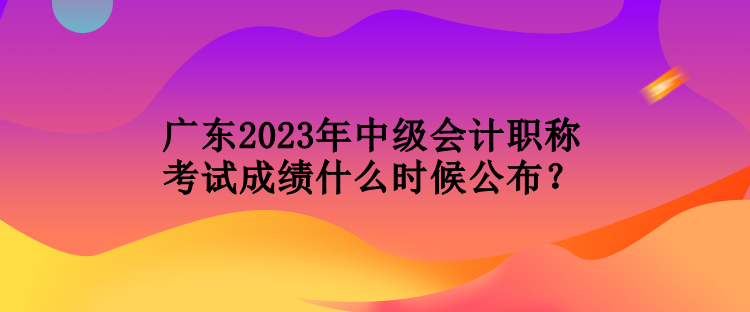 广东2023年中级会计职称考试成绩什么时候公布？