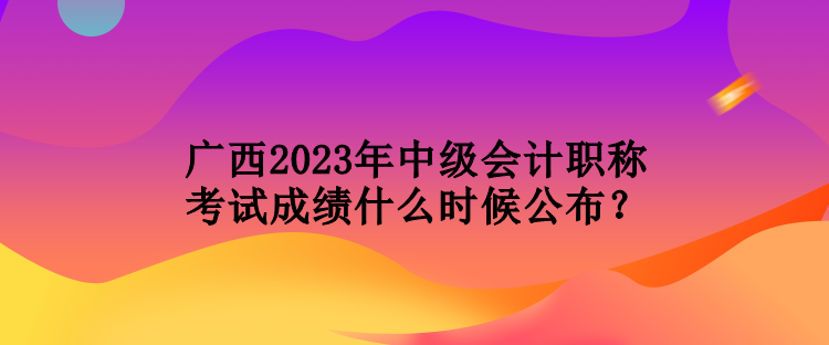 广西2023年中级会计职称考试成绩什么时候公布？