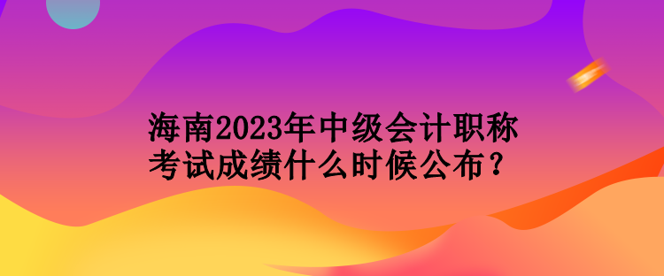 海南2023年中级会计职称考试成绩什么时候公布？