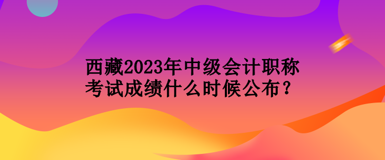 西藏2023年中级会计职称考试成绩什么时候公布？