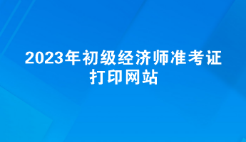2023年初级经济师准考证打印网站