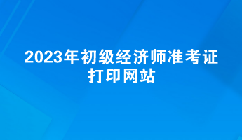 2023年初级经济师准考证打印网站——中国人事考试网