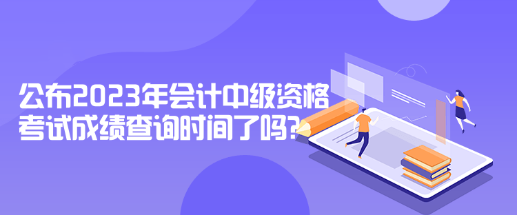 公布2023年会计中级资格考试成绩查询时间了吗？