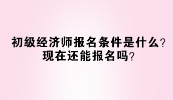 初级经济师报名条件是什么？现在还能报名吗？