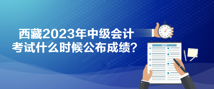 西藏2023年中级会计考试什么时候公布成绩？