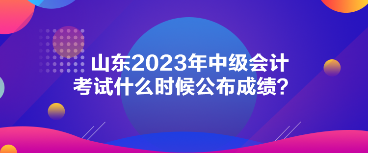 山东2023年中级会计考试什么时候公布成绩？