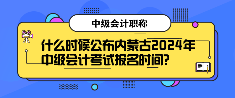 什么时候公布内蒙古2024年中级会计考试报名时间？