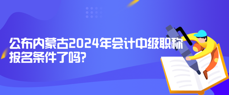 公布内蒙古2024年会计中级职称报名条件了吗？