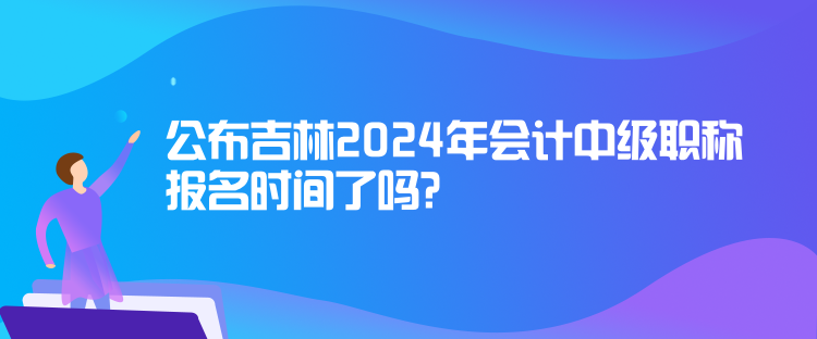 公布吉林2024年会计中级职称报名时间了吗？