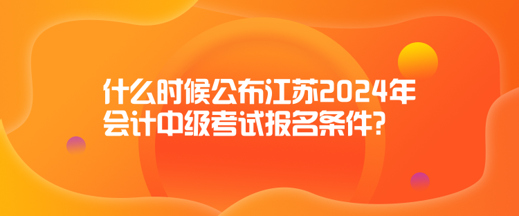 什么时候公布江苏2024年会计中级考试报名条件？