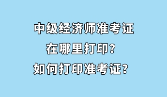 中级经济师准考证在哪里打印？如何打印准考证？