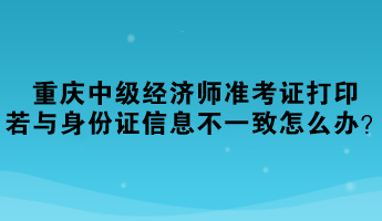 重庆2023中级经济师准考证打印，若与身份证信息不一致怎么办？