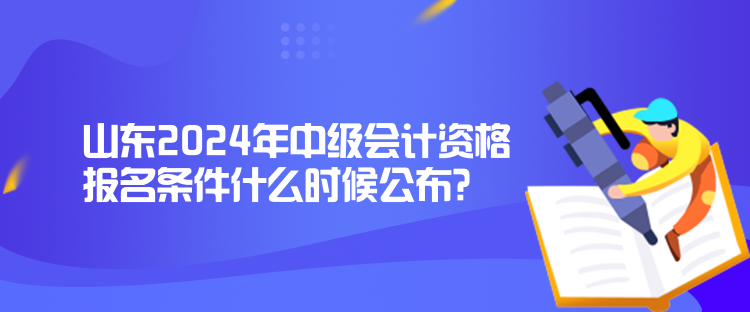 山东2024年中级会计资格报名条件什么时候公布？
