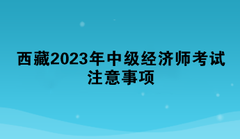 西藏2023年中级经济师考试注意事项