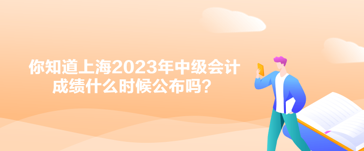 你知道上海2023年中级会计成绩什么时候公布吗？