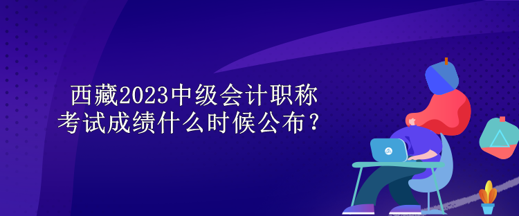 西藏2023中级会计职称考试成绩什么时候公布？